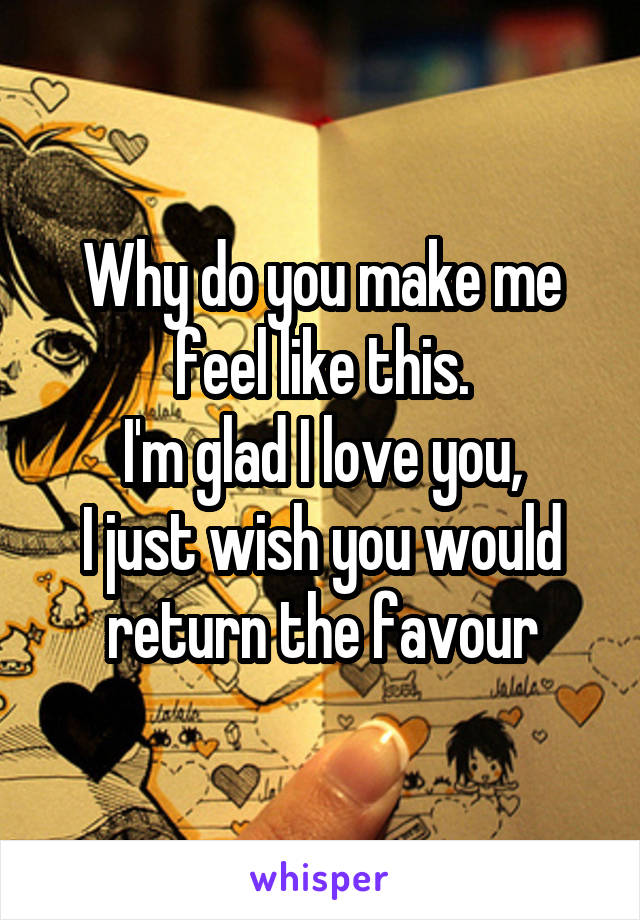 Why do you make me feel like this.
I'm glad I love you,
I just wish you would return the favour