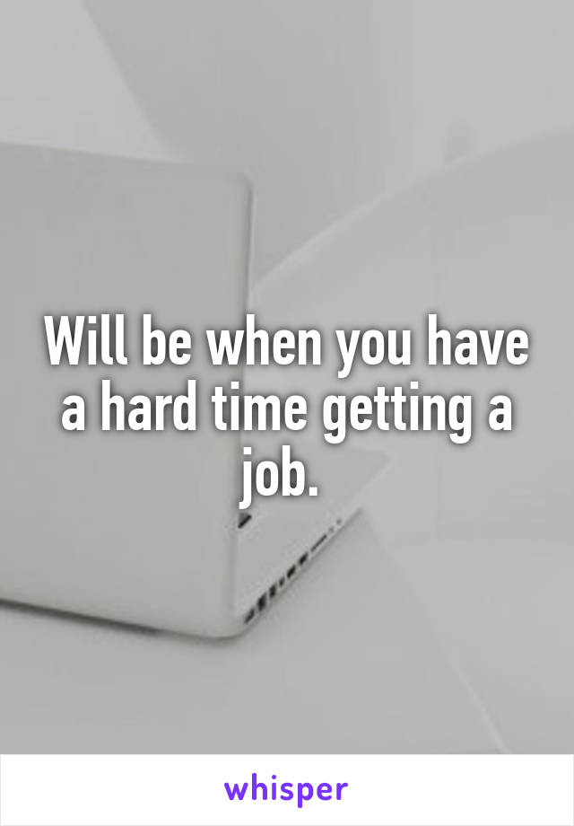 Will be when you have a hard time getting a job. 