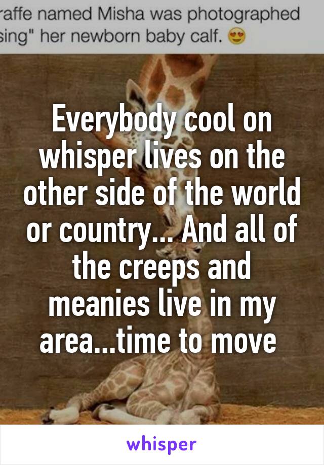 Everybody cool on whisper lives on the other side of the world or country... And all of the creeps and meanies live in my area...time to move 