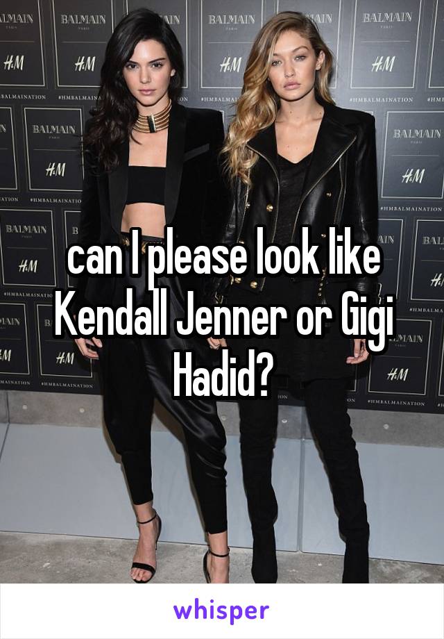 can I please look like Kendall Jenner or Gigi Hadid?