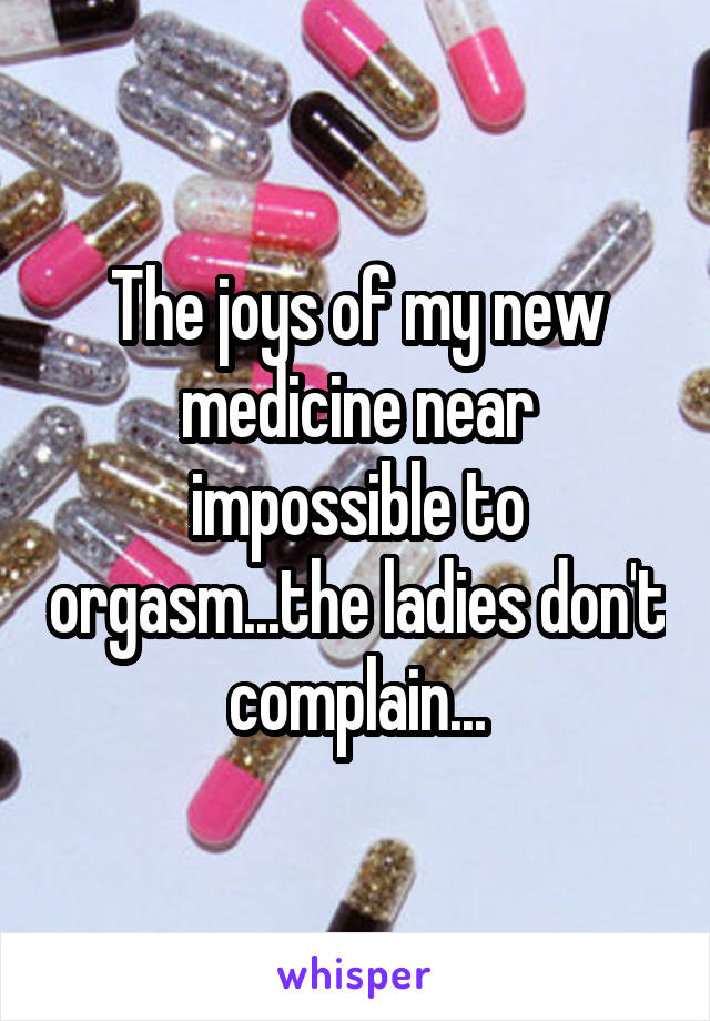 The joys of my new medicine near impossible to orgasm...the ladies don't complain...