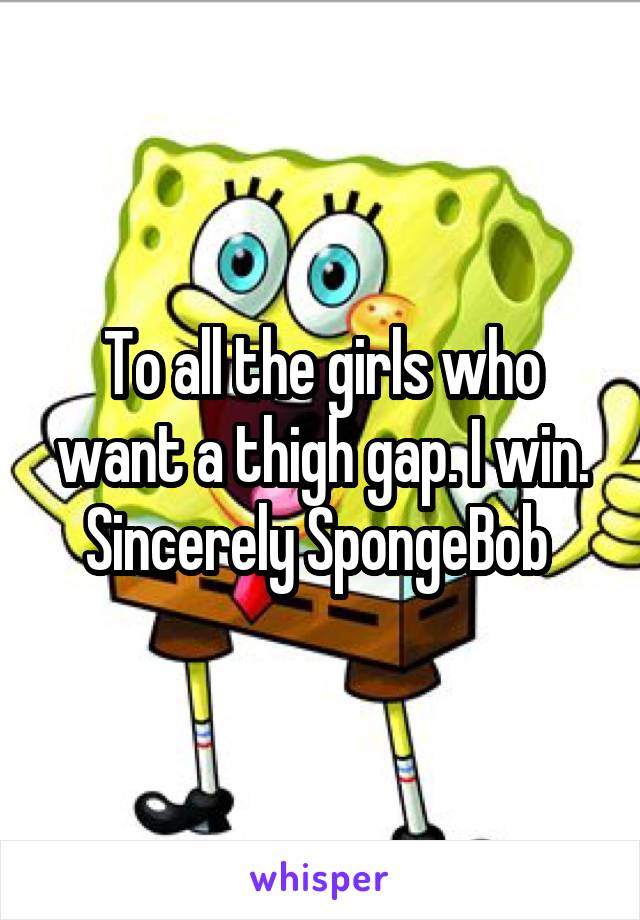 To all the girls who want a thigh gap. I win. Sincerely SpongeBob 