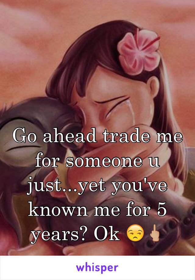 Go ahead trade me for someone u just...yet you've known me for 5 years? Ok 😒🖕🏼