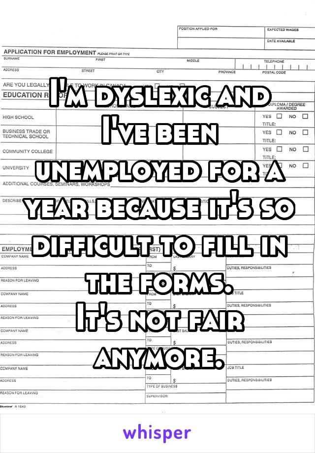 I'm dyslexic and I've been unemployed for a year because it's so difficult to fill in the forms.
It's not fair anymore.