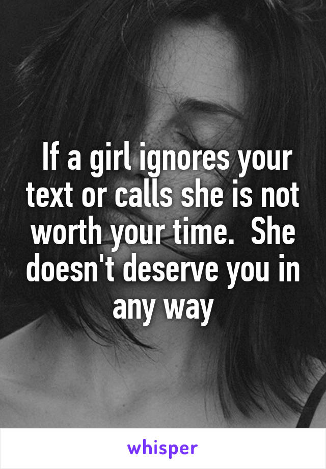  If a girl ignores your text or calls she is not worth your time.  She doesn't deserve you in any way