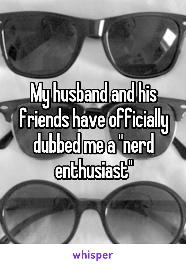 My husband and his friends have officially dubbed me a "nerd enthusiast"