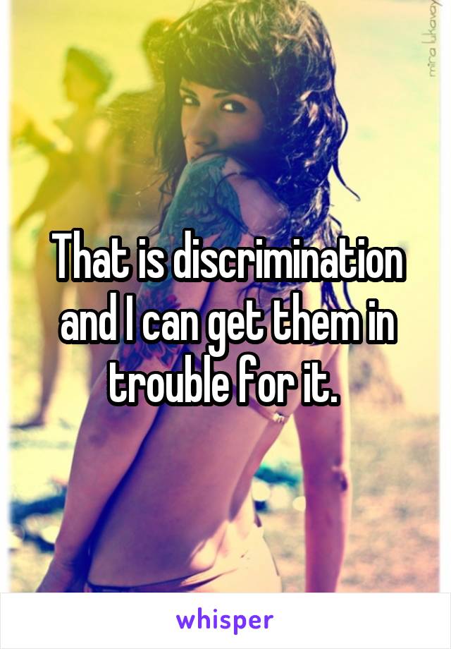 That is discrimination and I can get them in trouble for it. 