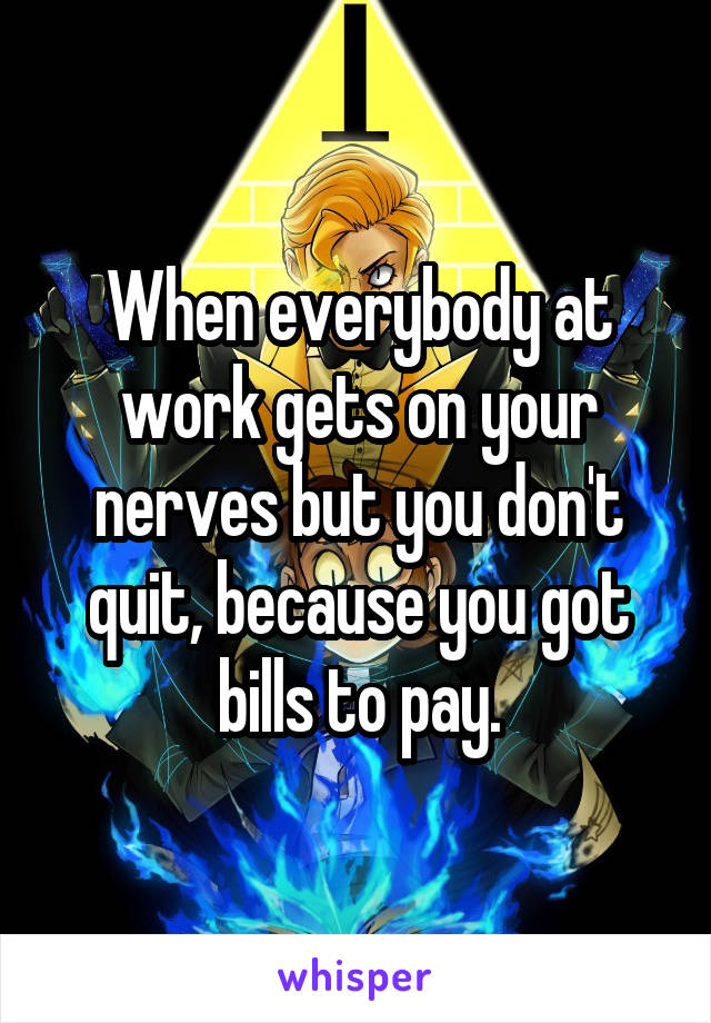 When everybody at work gets on your nerves but you don't quit, because you got bills to pay.