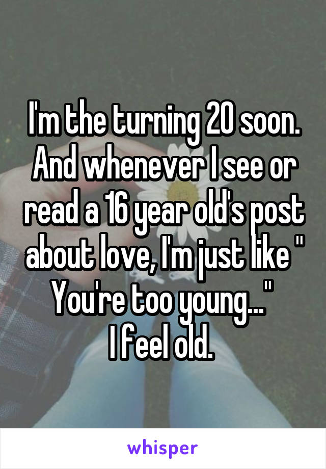 I'm the turning 20 soon. And whenever I see or read a 16 year old's post about love, I'm just like " You're too young..." 
I feel old. 