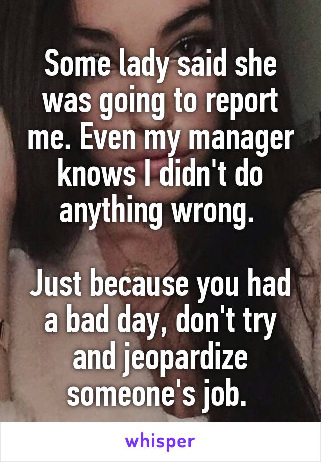 Some lady said she was going to report me. Even my manager knows I didn't do anything wrong. 

Just because you had a bad day, don't try and jeopardize someone's job. 