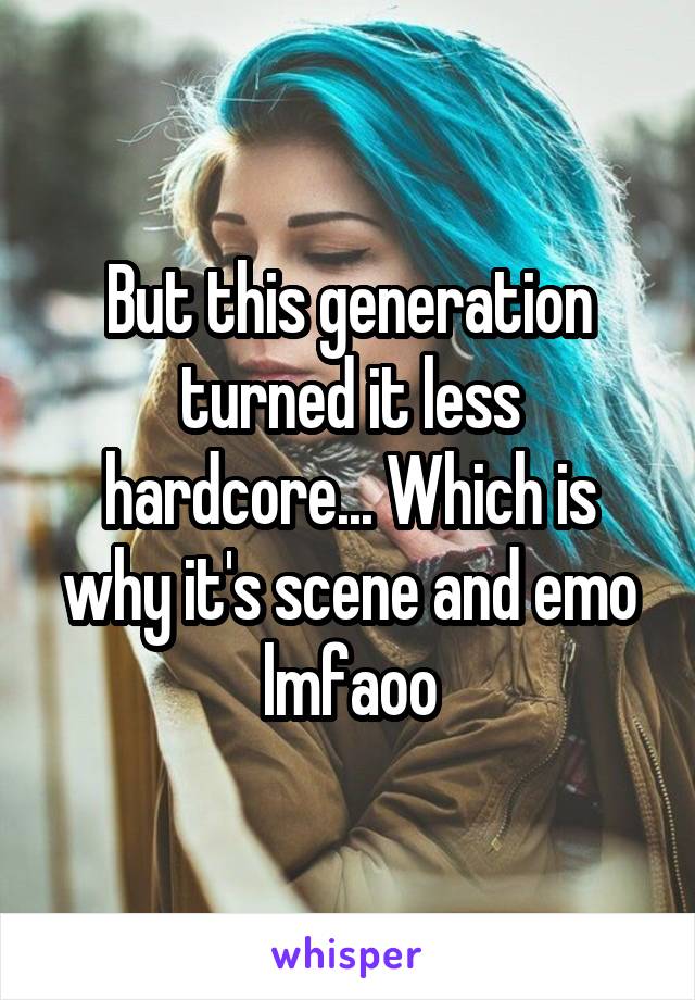 But this generation turned it less hardcore... Which is why it's scene and emo lmfaoo