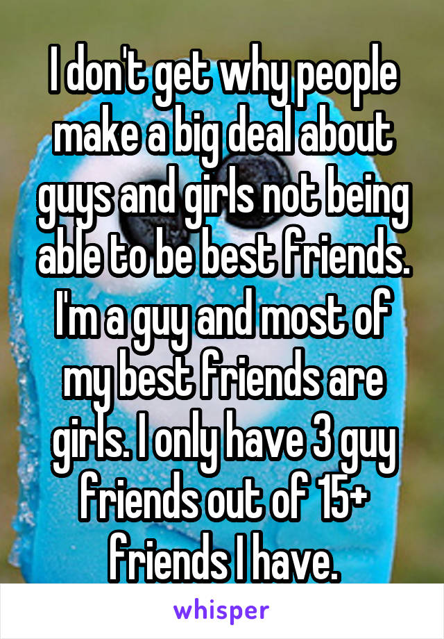 I don't get why people make a big deal about guys and girls not being able to be best friends. I'm a guy and most of my best friends are girls. I only have 3 guy friends out of 15+ friends I have.