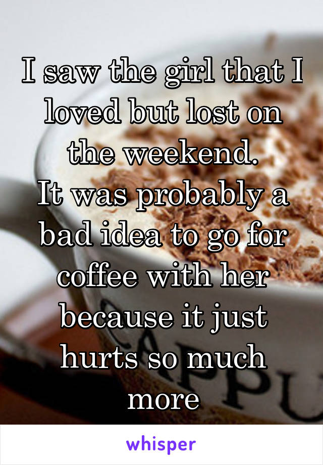 I saw the girl that I loved but lost on the weekend.
It was probably a bad idea to go for coffee with her because it just hurts so much more