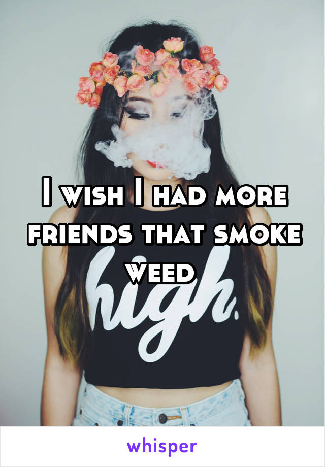 I wish I had more friends that smoke weed 