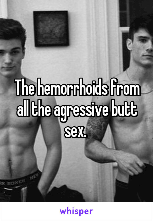 The hemorrhoids from all the agressive butt sex. 