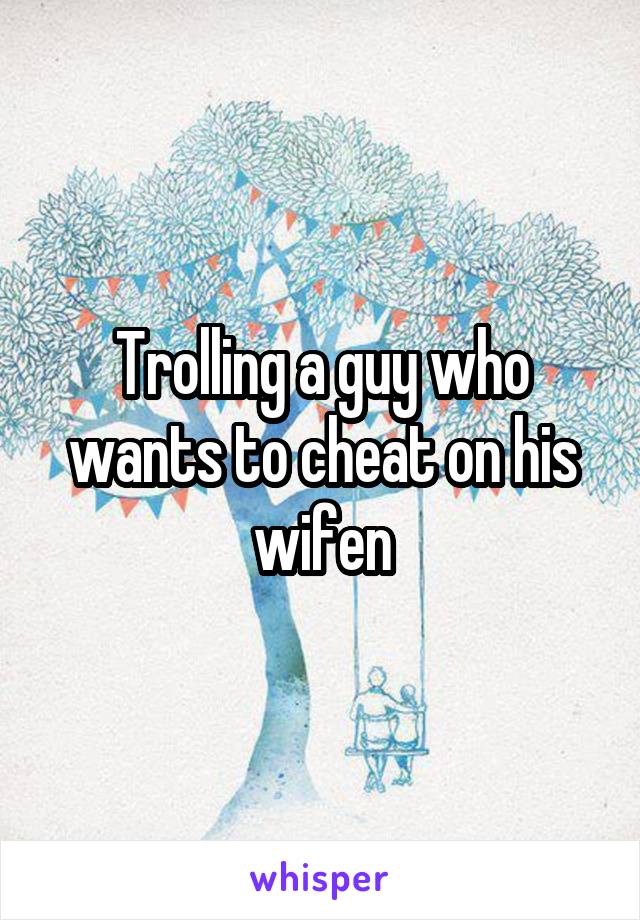 Trolling a guy who wants to cheat on his wifen