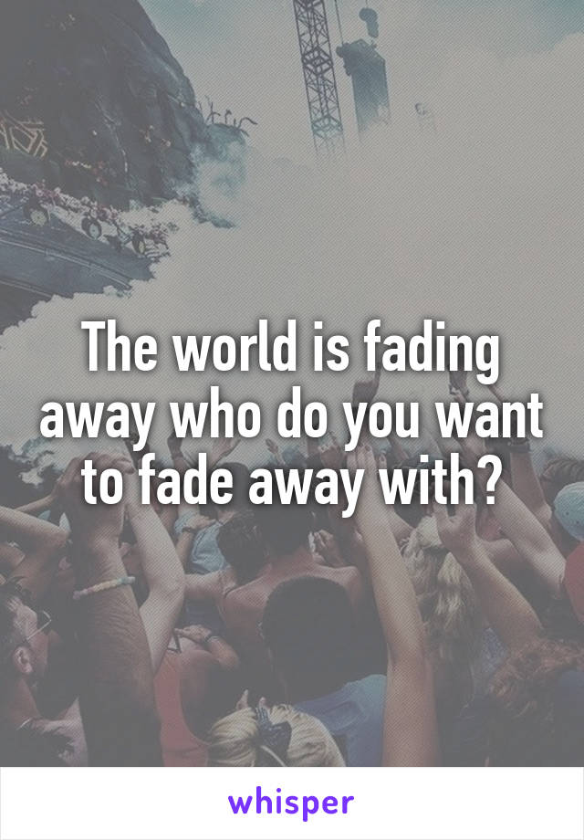 The world is fading away who do you want to fade away with?