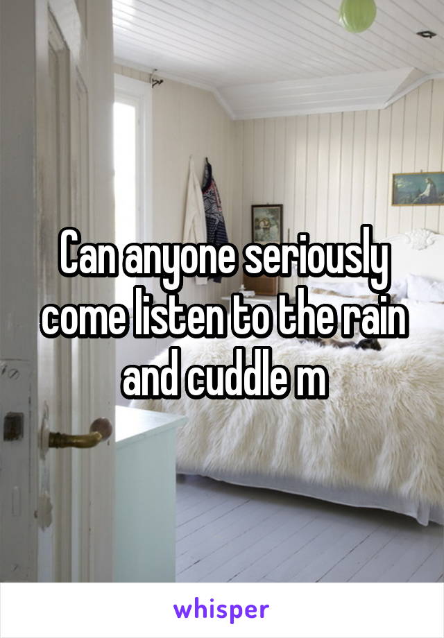 Can anyone seriously come listen to the rain and cuddle m