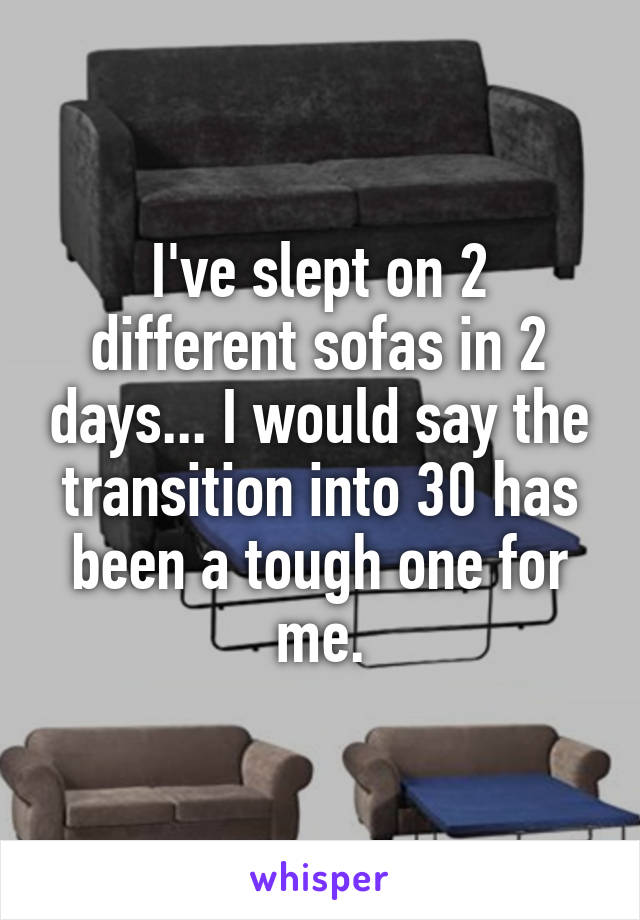 I've slept on 2 different sofas in 2 days... I would say the transition into 30 has been a tough one for me.