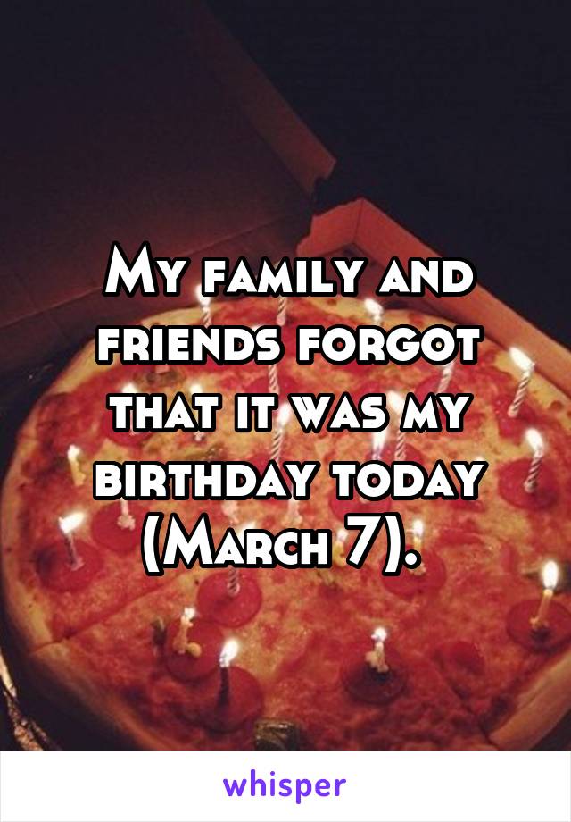 My family and friends forgot that it was my birthday today (March 7). 