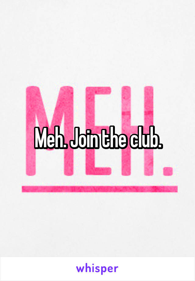 Meh. Join the club.