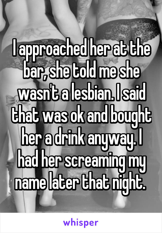 I approached her at the bar, she told me she wasn't a lesbian. I said that was ok and bought her a drink anyway. I had her screaming my name later that night. 