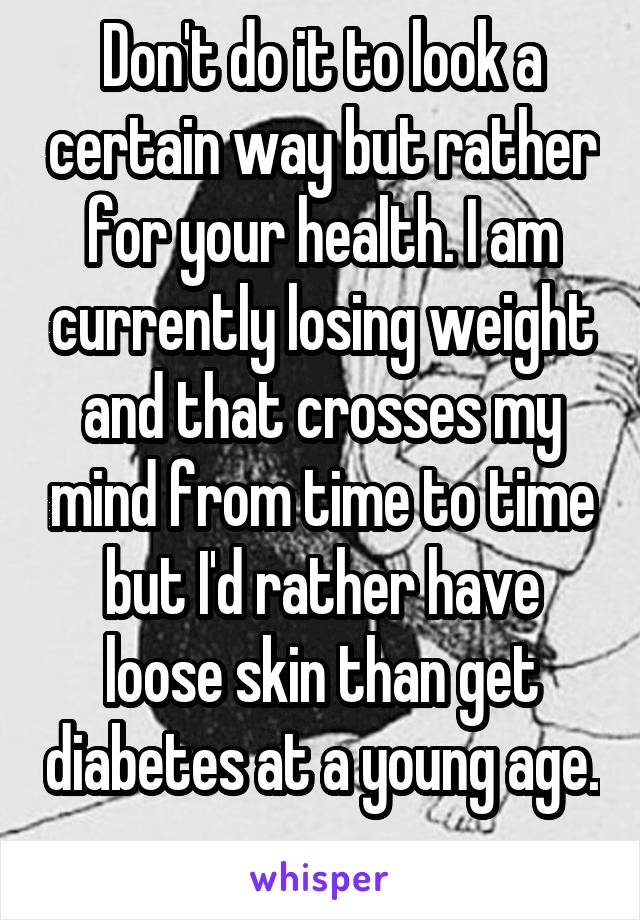 Don't do it to look a certain way but rather for your health. I am currently losing weight and that crosses my mind from time to time but I'd rather have loose skin than get diabetes at a young age. 