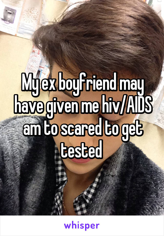 My ex boyfriend may have given me hiv/AIDS am to scared to get tested 