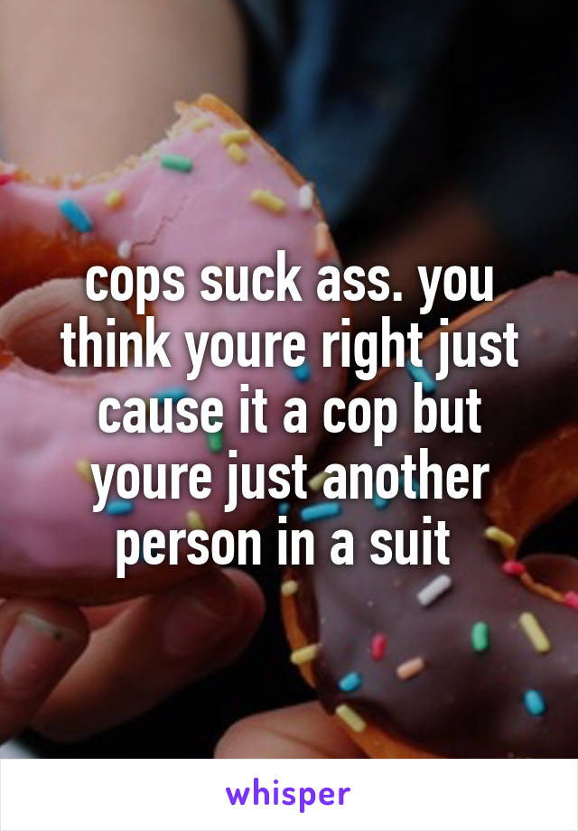 cops suck ass. you think youre right just cause it a cop but youre just another person in a suit 