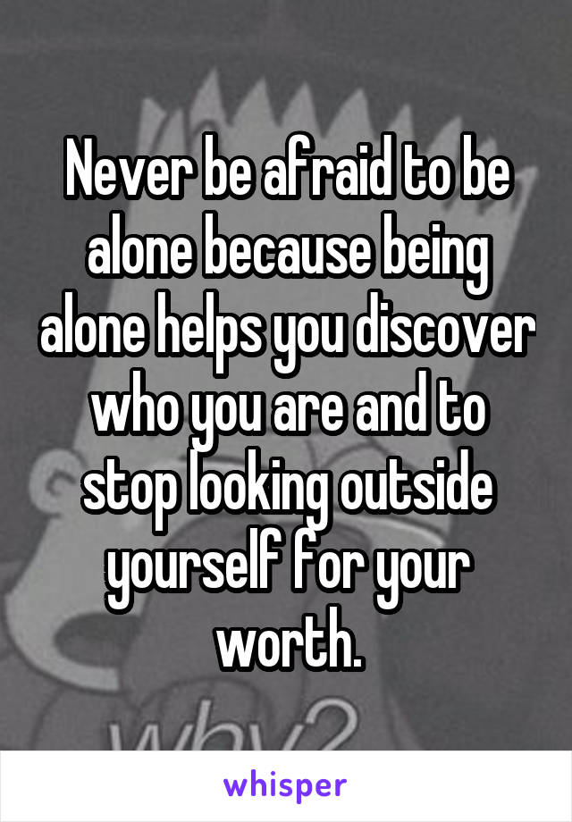 Never be afraid to be alone because being alone helps you discover who you are and to stop looking outside yourself for your worth.