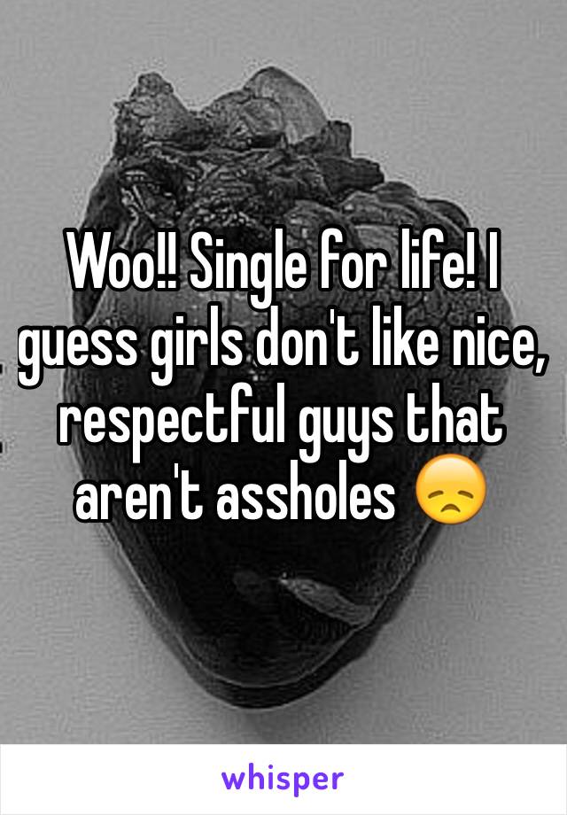 Woo!! Single for life! I guess girls don't like nice, respectful guys that aren't assholes 😞️