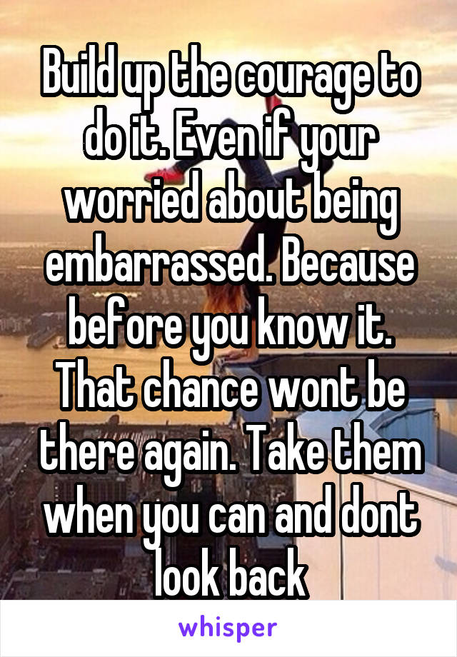 Build up the courage to do it. Even if your worried about being embarrassed. Because before you know it. That chance wont be there again. Take them when you can and dont look back