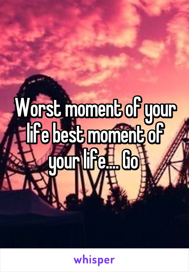 Worst moment of your life best moment of your life.... Go 