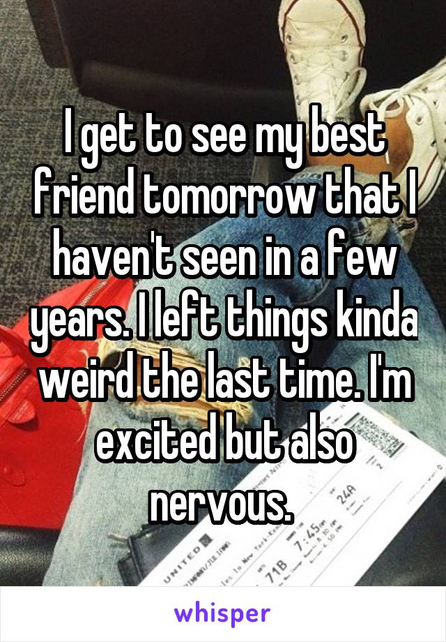 I get to see my best friend tomorrow that I haven't seen in a few years. I left things kinda weird the last time. I'm excited but also nervous. 