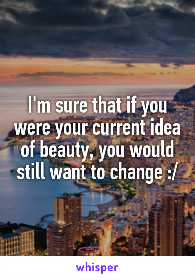 I'm sure that if you were your current idea of beauty, you would still want to change :/