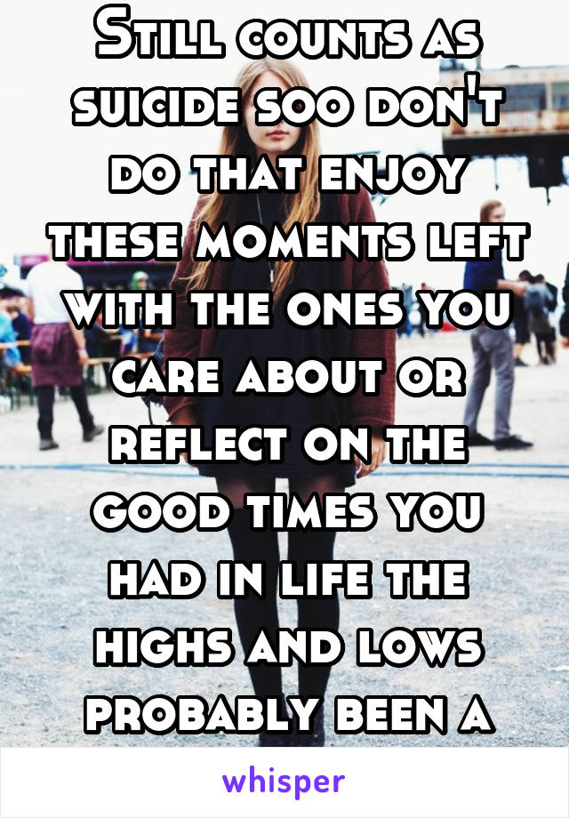 Still counts as suicide soo don't do that enjoy these moments left with the ones you care about or reflect on the good times you had in life the highs and lows probably been a crazy ride.