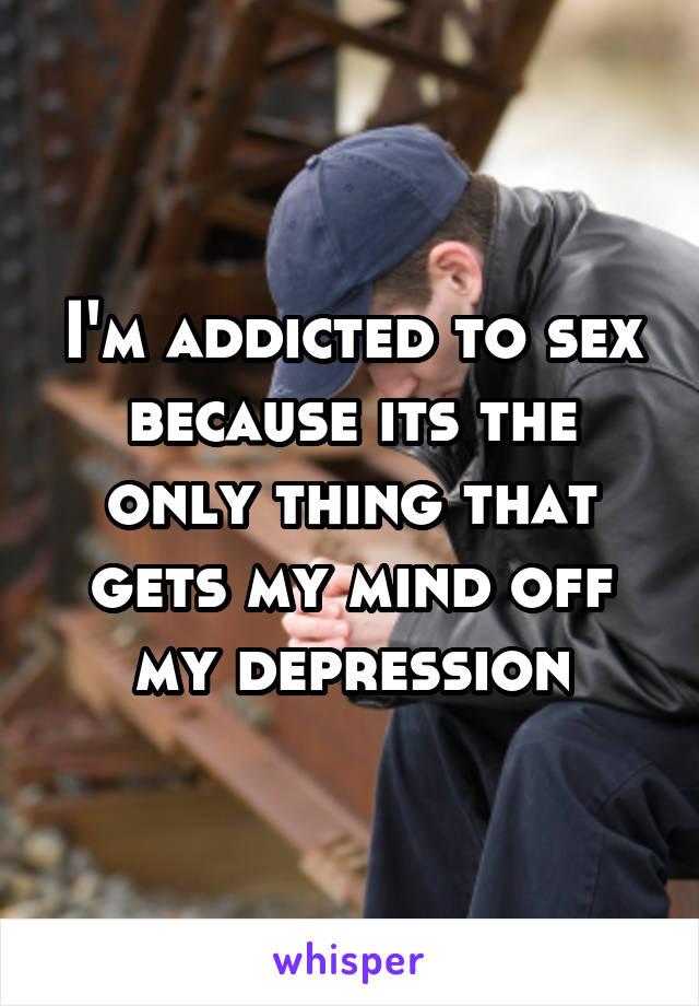 I'm addicted to sex because its the only thing that gets my mind off my depression