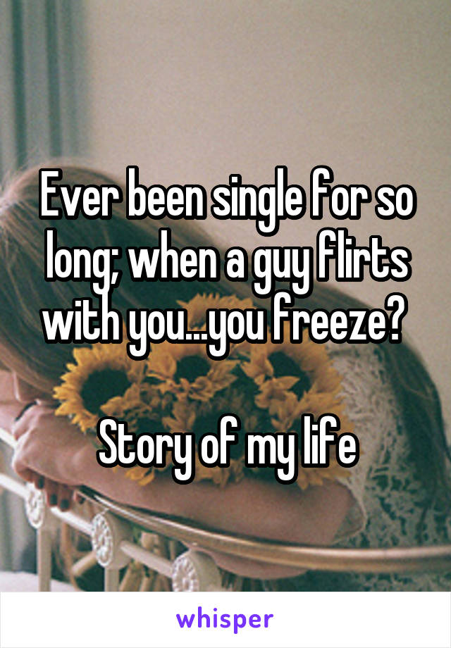 Ever been single for so long; when a guy flirts with you...you freeze? 

Story of my life