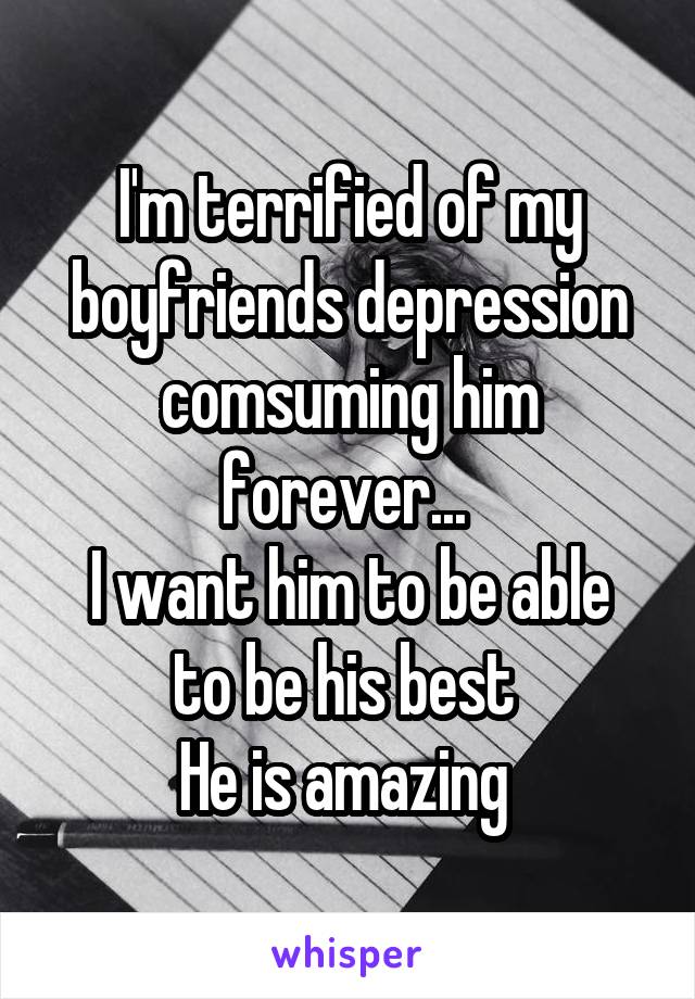 I'm terrified of my boyfriends depression comsuming him forever... 
I want him to be able to be his best 
He is amazing 