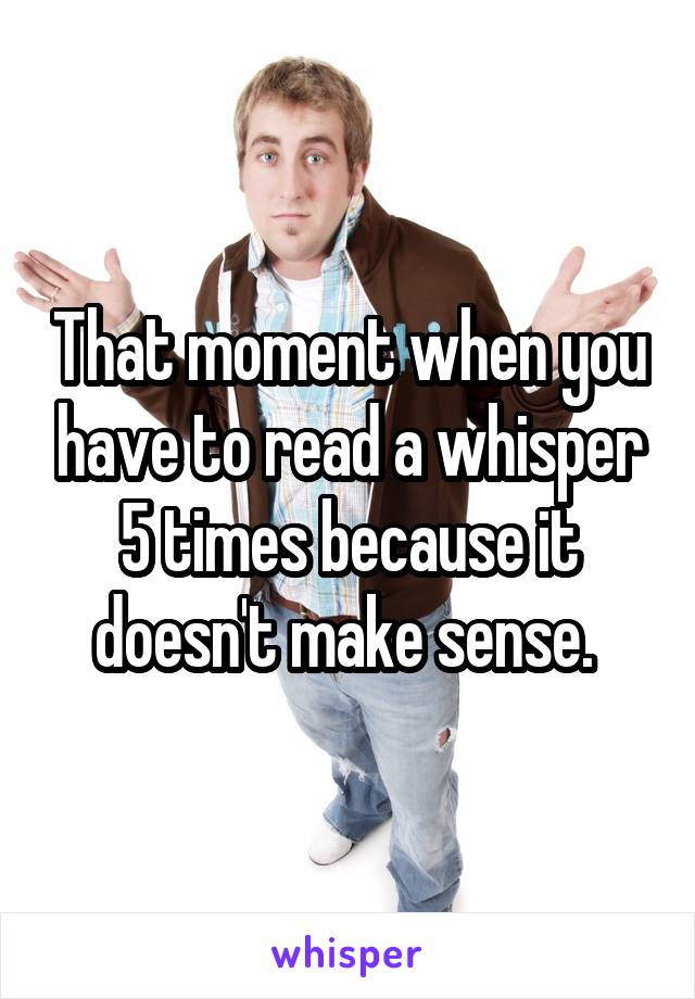 That moment when you have to read a whisper 5 times because it doesn't make sense. 