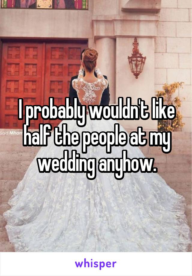 I probably wouldn't like half the people at my wedding anyhow.