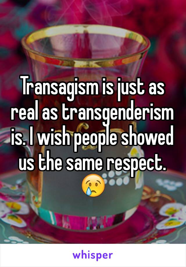 Transagism is just as real as transgenderism is. I wish people showed us the same respect. 😢