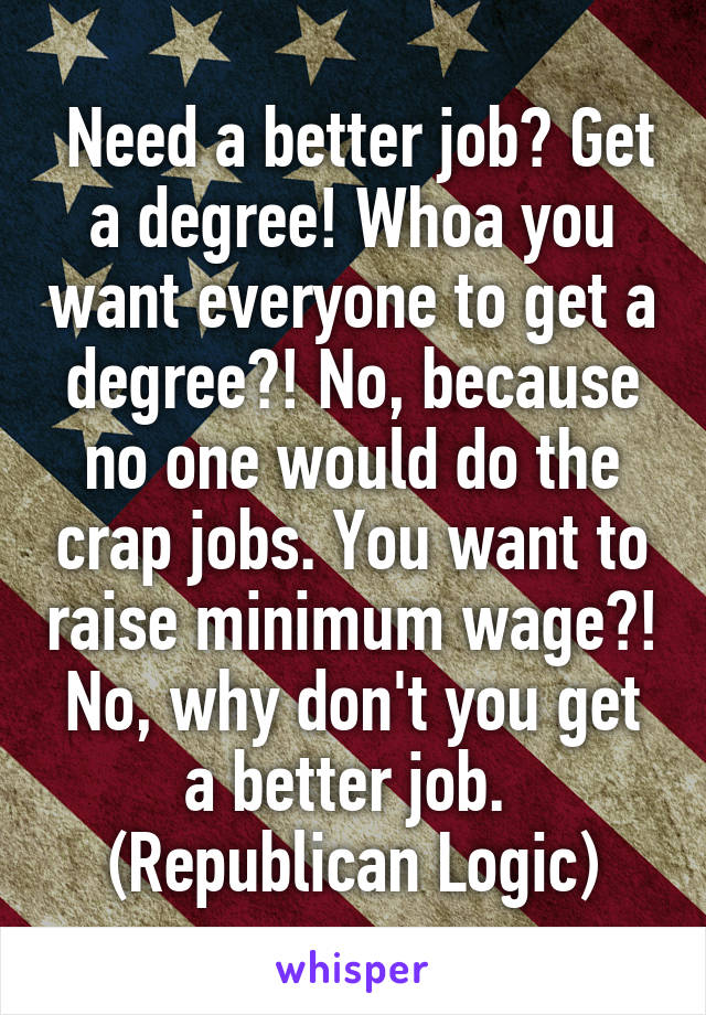  Need a better job? Get a degree! Whoa you want everyone to get a degree?! No, because no one would do the crap jobs. You want to raise minimum wage?! No, why don't you get a better job. 
(Republican Logic)