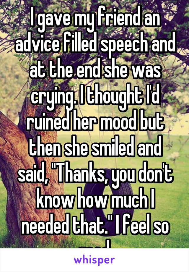 I gave my friend an advice filled speech and at the end she was crying. I thought I'd ruined her mood but then she smiled and said, "Thanks, you don't know how much I needed that." I feel so good.