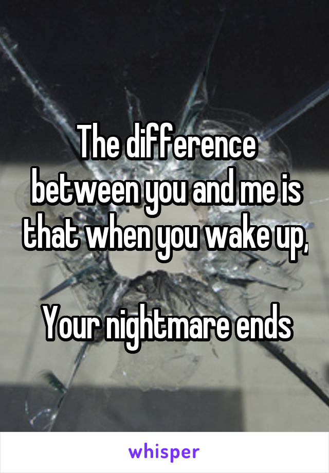 The difference between you and me is that when you wake up,

Your nightmare ends