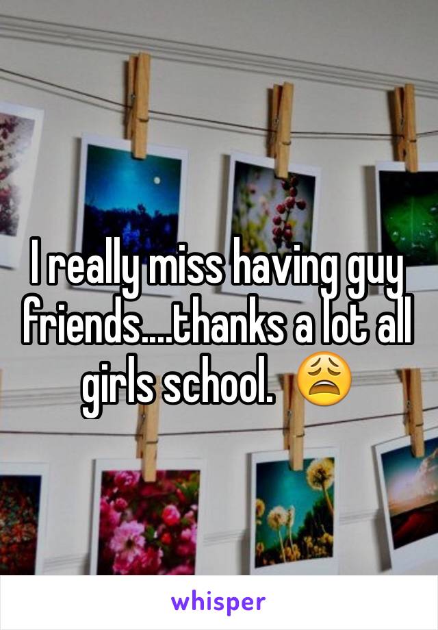 I really miss having guy friends....thanks a lot all girls school.  😩