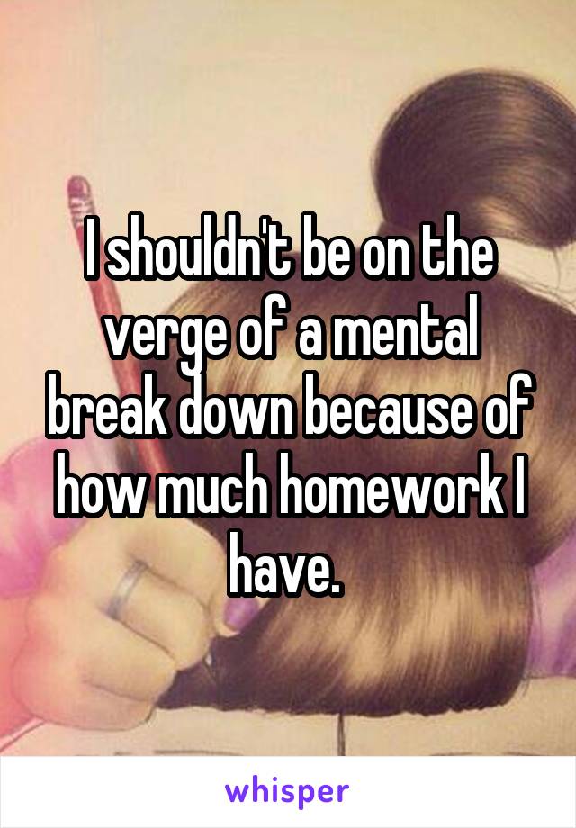 I shouldn't be on the verge of a mental break down because of how much homework I have. 