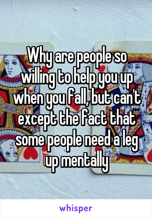 Why are people so willing to help you up when you fall, but can't except the fact that some people need a leg up mentally