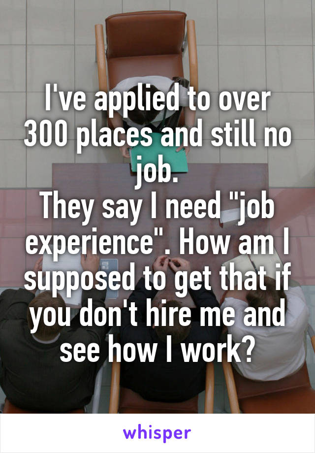 I've applied to over 300 places and still no job.
They say I need "job experience". How am I supposed to get that if you don't hire me and see how I work?