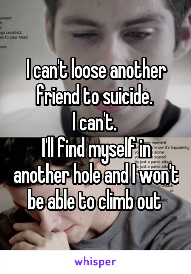 I can't loose another friend to suicide. 
I can't. 
I'll find myself in another hole and I won't be able to climb out 